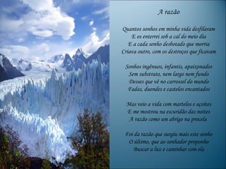 A razão

Quantos sonhos em minha vida desfilaram
    E os enterrei sob a cal do meio dia
   E a cada sonho desbotado que morria
Criava outro, com os destroços que ficavam

 Sonhos ingênuos, infantis, apaixonados
  Sem substrato, nem largo nem fundo
  Desses que vê no carrossel do mundo
  Fadas, duendes e castelos encantados

  Mas veio a vida com martelos e açoites
  E me mostrou na escuridão das noites
   A razão como um abrigo na procela

 Foi da razão que surgiu mais este sonho
  O último, que ao sonhador proponho
    Buscar a luz e caminhar com ela
 