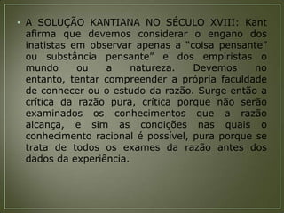 • A SOLUÇÃO KANTIANA NO SÉCULO XVIII: Kant
afirma que devemos considerar o engano dos
inatistas em observar apenas a “coisa pensante”
ou substância pensante” e dos empiristas o
mundo
ou
a
natureza.
Devemos
no
entanto, tentar compreender a própria faculdade
de conhecer ou o estudo da razão. Surge então a
crítica da razão pura, crítica porque não serão
examinados os conhecimentos que a razão
alcança, e sim as condições nas quais o
conhecimento racional é possível, pura porque se
trata de todos os exames da razão antes dos
dados da experiência.

 