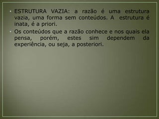 • ESTRUTURA VAZIA: a razão é uma estrutura
vazia, uma forma sem conteúdos. A estrutura é
inata, é a priori.
• Os conteúdos que a razão conhece e nos quais ela
pensa,
porém,
estes
sim
dependem
da
experiência, ou seja, a posteriori.

 