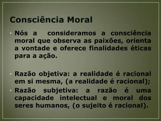 • Nós a
consideramos a consciência
moral que observa as paixões, orienta
a vontade e oferece finalidades éticas
para a ação.
• Razão objetiva: a realidade é racional
em si mesma, (a realidade é racional);
• Razão subjetiva: a razão é uma
capacidade intelectual e moral dos
seres humanos, (o sujeito é racional).

 