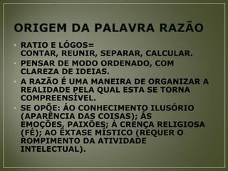 • RATIO E LÓGOS=
CONTAR, REUNIR, SEPARAR, CALCULAR.
• PENSAR DE MODO ORDENADO, COM
CLAREZA DE IDEIAS.
• A RAZÃO É UMA MANEIRA DE ORGANIZAR A
REALIDADE PELA QUAL ESTA SE TORNA
COMPREENSÍVEL.
• SE OPÕE: ÁO CONHECIMENTO ILUSÓRIO
(APARÊNCIA DAS COISAS); ÁS
EMOÇÕES, PAIXÕES; À CRENÇA RELIGIOSA
(FÉ); AO ÊXTASE MÍSTICO (REQUER O
ROMPIMENTO DA ATIVIDADE
INTELECTUAL).

 