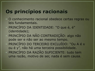 • O conhecimento racional obedece certas regras ou
leis fundamentais.
• PRINCÍPIO DA IDENTIDADE: “O que é, é”
(identidade);
• PRINCÍPIO DA NÃO CONTRADIÇÃO: algo não
pode ser e não ser ao mesmo tempo.
• PRINCÍPIO DO TERCEIRO EXCLUÍDO: “Ou A é x
ou é y”, não há uma terceira possibilidade.
• PRINCÍPIO DA RAZÃO SUFICIENTE: tudo tem
uma razão, motivo de ser, nada é sem causa.

 