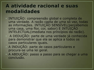 • INTUIÇÃO: compreensão global e completa de
uma verdade. A razão capta de uma só vez, todas
as informações. INTUIÇÃO SENSÍVEL(percebemos
uma casa, uma flor, cor, sabor) E INTUIÇÃO
INTELECTUAL(imediata nos princípios da razão).
• A DEDUÇÃO: parte de uma verdade já conhecida
para demonstrar que ela se aplica a todos os
casos particulares iguais.
• A INDUÇÃO: parte de casos particulares e
procura-se uma lei geral.
• A ABDUÇÃO: passo a passo para se chegar a uma
conclusão.

 