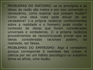 • PROBLEMAS DO INATISMO: se os princípios e as
ideias da razão são inatos e por isso universais e
necessários, como explicar que possam mudar?
Como uma ideia inata pode deixar de ser
verdadeira? 1-a própria razão(os conhecimentos
sobre a realidade e o homem) pode mudar o
conteúdo de ideias que foram consideradas
universais e verdadeiras. 2- a própria razão(os
procedimentos de raciocínio)pode provar que as
ideias
consideradas
racionais
podem,
na
realidade, ser falsas.
• PROBLEMAS DO EMPIRISMO: Algo é verdadeiro
porque corresponde á realidade das coisas. A
ciência por ser um hábito psicológico ou subjetivo
torna-se afinal, uma ilusão.

 