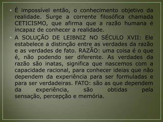 • É impossível então, o conhecimento objetivo da
realidade. Surge a corrente filosófica chamada
CETICISMO, que afirma que a razão humana é
incapaz de conhecer a realidade.
• A SOLUÇÃO DE LEIBNIZ NO SÉCULO XVII: Ele
estabelece a distinção entre as verdades da razão
e as verdades de fato. RAZÃO: uma coisa é o que
é, não podendo ser diferente. As verdades da
razão são inatas, significa que nascemos com a
capacidade racional, para conhecer ideias que não
dependem da experiência para ser formuladas e
para ser verdadeiras. FATO: são as que dependem
da
experiência,
são
obtidas
pela
sensação, percepção e memória.

 