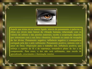Aquele que teima em se manter ligado, através do pensamento, à palavras e
obras nos níveis mais baixos da vibração humana, relacionado com os
valores do infinito e das paixões materiais, recebe a cooperação daqueles
que sintonizam com a sua faixa vibratória, fechando os canais de recepção
da luz divina. Pensamento negativo, influência negativa e consequência
carregada pela dor e pelo sofrimento. Pensamento positivo, sintonia com o
amor de Deus. Disposição para o trabalho útil, influência positiva, que
reforça o espírito de fé e de esperança, tornando-o pleno de luz e de
compreensão. Para esses, a dor não será sofrimento, mas escola de
aprendizado, crescimento e iluminação interior.
 