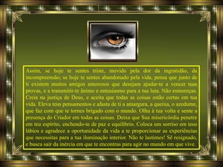 Assim, se hoje te sentes triste, movido pela dor da ingratidão, da
incompreensão; se hoje te sentes abandonado pela vida, pensa que junto de
ti existem muitos amigos amorosos que desejam ajudar-te a vencer tuas
provas, e a transmitir-te ânimo e entusiasmo para a tua luta. Não esmoreças.
Creia na justiça de Deus, e aceita que todas as coisas estão certas em tua
vida. Eleva teus pensamentos e afasta de ti a amargura, a queixa, o azedume,
que faz com que te tornes brigado com o mundo. Olha à tua volta e sente a
presença do Criador em todas as coisas. Deixa que Sua misericórdia penetre
em teu espírito, enchendo-te de paz e equilíbrio. Coloca um sorriso em teus
lábios e agradece a oportunidade da vida a te proporcionar as experiências
que necessitas para a tua iluminação interior. Não te lastimes! Sê resignado,
e busca sair da inércia em que te encontras para agir no mundo em que vive.
 