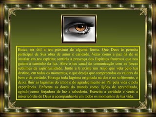Busca ser útil a teu próximo de alguma forma. Que Deus te permita
participar de Sua obra de amor e caridade. Verás como a paz há de se
instalar em teu espírito; sentirás a presença dos Espíritos fraternos que nos
guiam a caminho da luz. Abre o teu canal de comunicação com as forças
sublimes da espiritualidade. Junto a ti existe um Anjo que vela pelo teu
destino, em todos os momentos, e que deseja que compreendas os valores do
bem e da verdade. Enxuga toda lágrima originada na dor e no sofrimento, e
deixa fluir as lágrimas do amor e do agradecimento ao Pai pela vida e pela
experiência. Enfrenta as dores do mundo como lições de aprendizado,
agindo como forjadora de luz e sabedoria. Exercita a caridade e verás a
misericórdia de Deus a acompanhar-te em todos os momentos de tua vida.
 