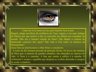 Conto do livro Jesus no Lar, pelo Espírito Neio Lúcio
Raquel, antiga servidora da residência de Cusa, ergueu a voz para indagar
do Mestre por que motivo a dor se convertia em aflição nos caminhos do
mundo. Não era o homem criação de Deus? Não dispõe a criatura do
abençoado concurso dos anjos? Não vela o Céu sobre os destinos da
Humanidade?
Jesus fitou na interlocutora o olhar firme e considerou:
- A razão da dor humana procede da proteção divina. Os povos são famílias
de Deus que, à maneira de grandes rebanhos, são chamados ao Aprisco do
Alto. A Terra é o caminho. A luta que ensina e edifica é a marcha. O
sofrimento é sempre o aguilhão que desperta as ovelhas distraídas à margem
da senda verdadeira.
 