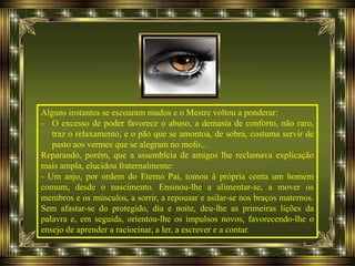 Alguns instantes se escoaram mudos e o Mestre voltou a ponderar:
- O excesso de poder favorece o abuso, a demasia de conforto, não raro,
traz o relaxamento, e o pão que se amontoa, de sobra, costuma servir de
pasto aos vermes que se alegram no mofo...
Reparando, porém, que a assembleia de amigos lhe reclamava explicação
mais ampla, elucidou fraternalmente:
- Um anjo, por ordem do Eterno Pai, tomou à própria conta um homem
comum, desde o nascimento. Ensinou-lhe a alimentar-se, a mover os
membros e os músculos, a sorrir, a repousar e asilar-se nos braços maternos.
Sem afastar-se do protegido, dia e noite, deu-lhe as primeiras lições da
palavra e, em seguida, orientou-lhe os impulsos novos, favorecendo-lhe o
ensejo de aprender a raciocinar, a ler, a escrever e a contar.
 