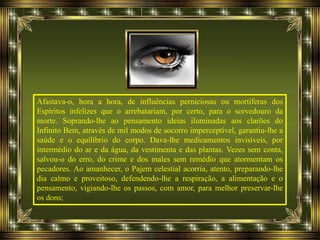 Afastava-o, hora a hora, de influências perniciosas ou mortíferas dos
Espíritos infelizes que o arrebatariam, por certo, para o sorvedouro da
morte. Soprando-lhe ao pensamento ideias iluminadas aos clarões do
Infinito Bem, através de mil modos de socorro imperceptível, garantiu-lhe a
saúde e o equilíbrio do corpo. Dava-lhe medicamentos invisíveis, por
intermédio do ar e da água, da vestimenta e das plantas. Vezes sem conta,
salvou-o do erro, do crime e dos males sem remédio que atormentam os
pecadores. Ao amanhecer, o Pajem celestial acorria, atento, preparando-lhe
dia calmo e proveitoso, defendendo-lhe a respiração, a alimentação e o
pensamento, vigiando-lhe os passos, com amor, para melhor preservar-lhe
os dons;
 