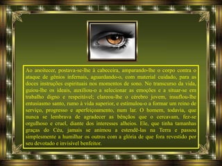 Ao anoitecer, postava-se-lhe à cabeceira, amparando-lhe o corpo contra o
ataque de gênios infernais, aguardando-o, com material cuidado, para as
doces instruções espirituais nos momentos de sono. No transcurso da vida,
guiou-lhe os ideais, auxiliou-o a selecionar as emoções e a situar-se em
trabalho digno e respeitável; clareou-lhe o cérebro jovem, insuflou-lhe
entusiasmo santo, rumo à vida superior, e estimulou-o a formar um reino de
serviço, progresso e aperfeiçoamento, num lar. O homem, todavia, que
nunca se lembrava de agradecer as bênçãos que o cercavam, fez-se
orgulhoso e cruel, diante dos interesses alheios. Ele, que tinha tamanhas
graças do Céu, jamais se animou a estendê-las na Terra e passou
simplesmente a humilhar os outros com a glória de que fora revestido por
seu devotado e invisível benfeitor.
 
