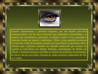 Quando experimentou o primeiro desgosto, que ele mesmo provocou
menosprezando a lei do amor universal, que determina a fraternidade e o
respeito aos semelhantes, gesticulou, revoltado, contra o Céu, acusando o
Supremo Senhor de injusto e indiferente. Aflito, o anjo guardião procurava
levantar-lhe o ideal de bondade, quando um Anjo Maior se aproximou dele e
ordenou que o primeiro dissabor do tutelado endurecido por excesso de
regalias se convertesse em aflição. Rolando, mentalmente, de aflição em
aflição, o homem começou a recolher os valores da paciência, da humildade,
do amor e da paz com todos, fazendo-se, então, precioso colaborador do Pai,
na Criação.
 