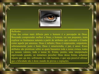 Reflexão:
Uma das coisas mais difíceis para o homem é a percepção de Deus.
Buscando compreender melhor a Deus, o homem, em sua pequenez, tenta
explicar os fenômenos naturais a partir de atributos que colocam o Criador
como aquele pai amoroso. Deus é infinito; Deus é onipresente, onipotente,
soberanamente justo e bom; Deus é misericórdia, é pai, é amor. Esses
atributos são premissas sobre as quais baseamos toda a nossa crença, todos
os nossos valores, toda a nossa fé. Existe, porém, uma interpretação
equivocada quando, ao tentarmos perceber Deus dessa forma, achamos
injusto que aja dor, sofrimento na vida humana, e que seja possível afirmar
que a felicidade não é deste mundo de provas e expiações.
 
