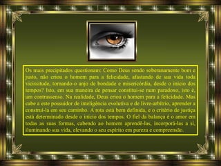 Os mais precipitados questionam: Como Deus sendo soberanamente bom e
justo, não criou o homem para a felicidade, afastando de sua vida toda
vicissitude, tornando-o anjo de bondade e misericórdia, desde o início dos
tempos? Isto, em sua maneira de pensar constitui-se num paradoxo, isto é,
um contrassenso. Na realidade, Deus criou o homem para a felicidade. Mas
cabe a este possuidor de inteligência evolutiva e de livre-arbítrio, aprender a
construí-la em seu caminho. A rota está bem definida, e o critério de justiça
está determinado desde o início dos tempos. O fiel da balança é o amor em
todas as suas formas, cabendo ao homem aprendê-las, incorporá-las a si,
iluminando sua vida, elevando o seu espírito em pureza e compreensão.
 