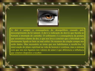 A dor é sempre a consequência do desequilíbrio causado pelo
descumprimento da lei natural. A dor é a indicação do desvio que faculta ao
homem a retomada do caminho. O sofrimento é a consequência da postura
que assumimos diante da dor, o que nos leva a concluir que a felicidade está
diretamente ligada ao bem ou mal sofrer. Os recursos da criação sempre nos
serão dados. Mas necessário se torna que nos habilitemos a recebê-los. A
intervenção do plano espiritual na vida do homem é contínua, mas a sintonia
com que nós nos ligamos nos valores do amor é que diferencia a influência
que estamos dispostos a receber.
 