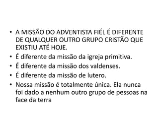 • A MISSÃO DO ADVENTISTA FIÉL É DIFERENTE
  DE QUALQUER OUTRO GRUPO CRISTÃO QUE
  EXISTIU ATÉ HOJE.
• É diferente da missão da igreja primitiva.
• É diferente da missão dos valdenses.
• É diferente da missão de lutero.
• Nossa missão é totalmente única. Ela nunca
  foi dado a nenhum outro grupo de pessoas na
  face da terra
 