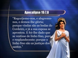 Apocalipse 19:7,8
“Regozijemo-nos, e alegremo-
nos, e demos-lhe glória;
porque vindas são as bodas do
Cordeiro, e já a sua esposa se
aprontou. E foi-lhe dado que
se vestisse de linho fino, puro
e resplandecente; porque o
linho fino são as justiças dos
santos.”
 