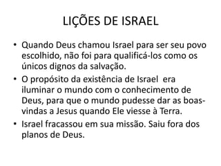 LIÇÕES DE ISRAEL
• Quando Deus chamou Israel para ser seu povo
  escolhido, não foi para qualificá-los como os
  únicos dignos da salvação.
• O propósito da existência de Israel era
  iluminar o mundo com o conhecimento de
  Deus, para que o mundo pudesse dar as boas-
  vindas a Jesus quando Ele viesse à Terra.
• Israel fracassou em sua missão. Saiu fora dos
  planos de Deus.
 
