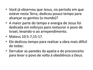 • Você já observou que Jesus, no período em que
  esteve nesta Terra, dedicou pouco tempo para
  alcançar os gentios (o mundo)?
• A maior parte do tempo e energia de Jesus foi
  dedicada em esforços para restaurar o povo de
  Israel, levando-o ao arrependimento.
• Mateus 10:5-7,15-17.
• Ele dedicou tempo para realizar a obra mais difícil
  de todas:
• Derrubar as paredes da apatia e do preconceito
  para levar o povo de volta à obediência a Deus.
 
