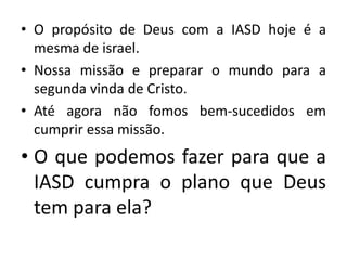 • O propósito de Deus com a IASD hoje é a
  mesma de israel.
• Nossa missão e preparar o mundo para a
  segunda vinda de Cristo.
• Até agora não fomos bem-sucedidos em
  cumprir essa missão.
• O que podemos fazer para que a
  IASD cumpra o plano que Deus
  tem para ela?
 