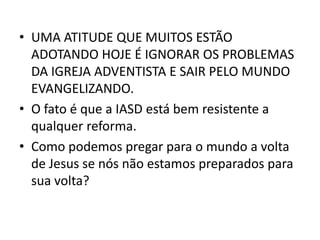 • UMA ATITUDE QUE MUITOS ESTÃO
  ADOTANDO HOJE É IGNORAR OS PROBLEMAS
  DA IGREJA ADVENTISTA E SAIR PELO MUNDO
  EVANGELIZANDO.
• O fato é que a IASD está bem resistente a
  qualquer reforma.
• Como podemos pregar para o mundo a volta
  de Jesus se nós não estamos preparados para
  sua volta?
 
