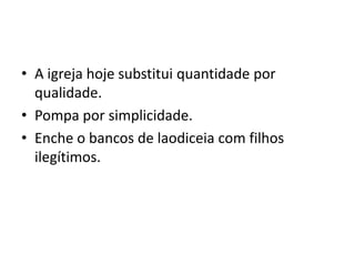 • A igreja hoje substitui quantidade por
  qualidade.
• Pompa por simplicidade.
• Enche o bancos de laodiceia com filhos
  ilegítimos.
 