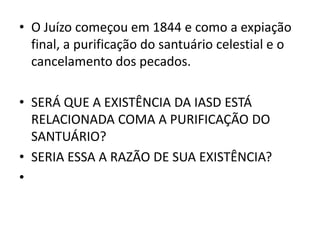• O Juízo começou em 1844 e como a expiação
  final, a purificação do santuário celestial e o
  cancelamento dos pecados.

• SERÁ QUE A EXISTÊNCIA DA IASD ESTÁ
  RELACIONADA COMA A PURIFICAÇÃO DO
  SANTUÁRIO?
• SERIA ESSA A RAZÃO DE SUA EXISTÊNCIA?
•
 
