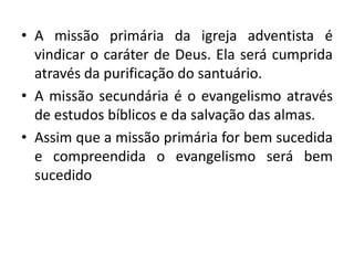 • A missão primária da igreja adventista é
  vindicar o caráter de Deus. Ela será cumprida
  através da purificação do santuário.
• A missão secundária é o evangelismo através
  de estudos bíblicos e da salvação das almas.
• Assim que a missão primária for bem sucedida
  e compreendida o evangelismo será bem
  sucedido
 
