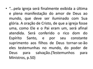 • “...pela igreja será finalmente exibida a última
  e plena manifestação do amor de Deus ao
  mundo, que deve ser iluminado com Sua
  glória. A oração de Cristo, de que a igreja fosse
  uma, como Ele e o Pai eram um, será afinal
  atendida. Será conferido o rico dom do
  Espírito Santo, e por seu constante
  suprimento aos filhos de Deus tornar-se-ão
  eles testemunhas no mundo, do poder de
  Deus para salvação.(Testemunhos para
  Ministros, p.50)
 