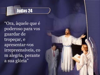 Judas 24

“Ora, àquele que é
poderoso para vos
guardar de
tropeçar, e
apresentar-vos
irrepreensíveis, co
m alegria, perante
a sua glória”
 