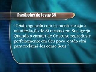 Parábolas de Jesus 69

“Cristo aguarda com fremente desejo a
manifestação de Si mesmo em Sua igreja.
Quando o caráter de Cristo se reproduzir
perfeitamente em Seu povo, então virá
para reclamá-los como Seus.”
 
