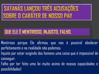Mentiroso porque Ele afirmou que nos é possível obedecer
perfeitamente e na realidade não podemos.
Injusto por estar exigindo dos homens uma coisa que é impossível de
conseguir.
Falho por ter feito uma lei muito acima de nossas capacidades e
possibilidades!
 