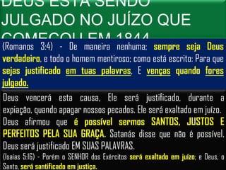 DEUS ESTÁ SENDO
JULGADO NO JUÍZO QUE
COMEÇOU maneira 1844 sempre seja
(Romanos 3:4) - De
                   EM nenhuma;                                Deus
verdadeiro, e todo o homem mentiroso; como está escrito: Para que
sejas justificado em tuas palavras, E venças quando fores
julgado.
Deus vencerá esta causa, Ele será justificado, durante a
expiação, quando apagar nossos pecados. Ele será exaltado em juízo.
Deus afirmou que é possível sermos SANTOS, JUSTOS E
PERFEITOS PELA SUA GRAÇA. Satanás disse que não é possível.
Deus será justificado EM SUAS PALAVRAS.
(Isaías 5:16) - Porém o SENHOR dos Exércitos será exaltado em juízo; e Deus, o
Santo, será santificado em justiça.
 