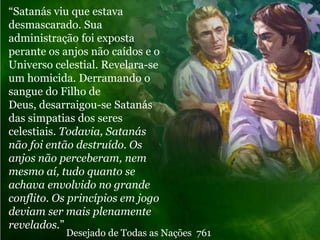 “Satanás viu que estava
desmascarado. Sua
administração foi exposta
perante os anjos não caídos e o
Universo celestial. Revelara-se
um homicida. Derramando o
sangue do Filho de
Deus, desarraigou-se Satanás
das simpatias dos seres
celestiais. Todavia, Satanás
não foi então destruído. Os
anjos não perceberam, nem
mesmo aí, tudo quanto se
achava envolvido no grande
conflito. Os princípios em jogo
deviam ser mais plenamente
revelados.”
           Desejado de Todas as Nações 761
 