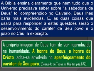 A Bíblia ensina claramente que nem tudo que o
Universo precisava saber sobre “a sabedoria de
Deus” foi compreendido no Calvário. Deus lhes
daria mais evidências. E, as duas coisas que
usará para responder a estas questões serão o
desenvolvimento do caráter de Seu povo e o
juízo no Céu, a expiação.

A própria imagem de Deus tem de ser reproduzida
na humanidade. A honra de Deus, a honra de
Cristo, acha-se envolvida no aperfeiçoamento do
caráter de Seu povo. (Desejado de Todas as Nações pág.672)
 