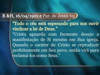 Par. de Jesus 69



“Cristo aguarda com fremente desejo a
manifestação de Si mesmo em Sua igreja.
Quando o caráter de Cristo se reproduzir
perfeitamente em Seu povo, então virá para
reclamá-los como Seus.”
 