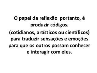 O papel da reflexão portanto, é
produzir códigos.
(cotidianos, artísticos ou científicos)
para traduzir sensações e emoções
para que os outros possam conhecer
e interagir com eles.
 