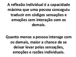 A reflexão individual é a capacidade
máxima que uma pessoa conseguiu
traduzir em códigos sensações e
emoções sem interação com os
demais.
Quanto menos a pessoa interage com
os demais, maior a chance de se
deixar levar pelas sensações,
emoções e razões individuais.
 