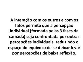 A interação com os outros e com os
fatos permite que a percepção
individual (formada pelas 3 fases da
camada) seja confrontada por outras
percepções individuais, reduzindo o
espaço do equívoco de se deixar levar
por percepções de baixa reflexão.
 