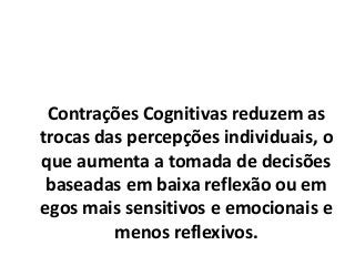 Contrações Cognitivas reduzem as
trocas das percepções individuais, o
que aumenta a tomada de decisões
baseadas em baixa reflexão ou em
egos mais sensitivos e emocionais e
menos reflexivos.
 