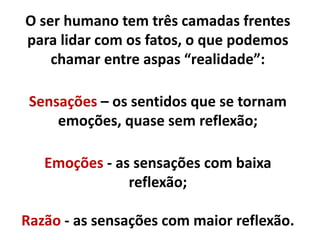 O ser humano três camadas para lidar
com os fatos, o que podemos chamar
entre aspas de “realidade”:
Sensação – os sentidos que se tornam
emoções, quase sem reflexão;
Emoção - as sensações com baixa reflexão;
Reflexão – espaço para tentar codificar as
outras duas.
 