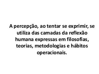 A percepção, ao tentar se exprimir, se
utiliza das camadas da reflexão
humana expressas em filosofias,
teorias, metodologias e hábitos
operacionais.
 