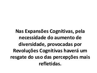 Nas Expansões Cognitivas, pela
necessidade do aumento de
diversidade, provocadas por
Revoluções Cognitivas haverá um
resgate do uso das percepções mais
refletidas.
 