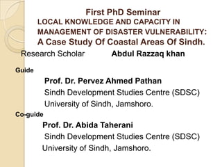 First PhD Seminar LOCAL KNOWLEDGE AND CAPACITY IN  MANAGEMENT OF DISASTER VULNERABILITY:A Case Study Of Coastal Areas Of Sindh. Research Scholar            Abdul Razzaq khan  Guide              Prof. Dr. Pervez Ahmed Pathan               Sindh Development Studies Centre (SDSC)              University of Sindh, Jamshoro. Co-guide Prof. Dr. Abida Taherani              Sindh Development Studies Centre (SDSC)             University of Sindh, Jamshoro. 