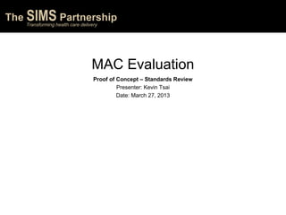 The SIMS Partnership
Transforming health care delivery
The SIMS Partnership
Transforming health care delivery
The SIMS Partnership
Transforming health care delivery
MAC Evaluation
Proof of Concept – Standards Review
Presenter: Kevin Tsai
Date: March 27, 2013
 