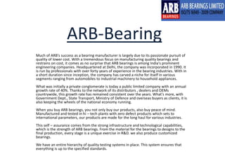 ARB-Bearing 
Much of ARB's success as a bearing manufacturer is largely due to its passionate pursuit of 
quality of lower cost. With a tremendous focus on manufacturing quality bearings and 
restrains on cost, it comes as no surprise that ARB bearings is among India's prominent 
engineering companies. Headquartered at Delhi, the company was incorporated in 1990. It 
is run by professionals with over forty years of experience in the bearing industries. With in 
a short duration since inception, the company has carved a niche for itself in various 
segments ranging from automobiles to industrial machinery to household appliances. 
What was initially a private conglomerate is today a public limited company with an annual 
growth rate of 40%. Thanks to the network of its distributors , dealers and OEMs 
countrywide, this growth rate has remained consistent over the years. What's more, with 
Government Dept., State Transport, Ministry of Defence and overseas buyers as clients, it is 
also keeping the wheels of the national economy running. 
When you buy ARB bearings, you not only buy our products, also buy peace of mind. 
Manufactured and tested in hi – tech plants with zero defect products which sets to 
international parameters, our products are made for the long haul for various industries. 
This self – assurance comes from the strong infrastructure and technological capabilities, 
which is the strength of ARB bearings. From the material for the bearings to designs to the 
final production, every stage is a unique exercise in R&D. we also produce customized 
bearings. 
We have an entire hierarchy of quality testing systems in place. This system ensures that 
everything is up to the specified standards. 
 