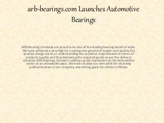 arb-bearings.com Launches Automotive
Bearings
ARB Bearings Limiteds are proud to be one of the leading bearing brand of India.
We have achieved a new high by creating new ground of targets and quality.The
product design starts at understanding the customer requirements in terms of
products quality and thus delivering the required goods as per the delivery
schedule.ARB Bearings Limited is setting a great impression on the Automotive
sector at an unbeatable pace. We have created our own pitch for retaining
professionalism in our company and setting goals for others to follow.
 