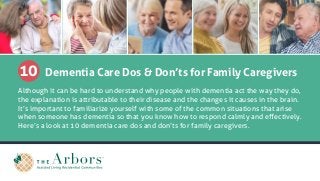 10 Dementia Care Dos & Don’ts for Family Caregivers
Although it can be hard to understand why people with dementia act the way they do,
the explanation is attributable to their disease and the changes it causes in the brain.
It’s important to familiarize yourself with some of the common situations that arise
when someone has dementia so that you know how to respond calmly and effectively.
Here’s a look at 10 dementia care dos and don’ts for family caregivers.
 