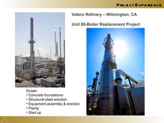 Project Experience Valero Refinery – Wilmington, CA Unit 80-Boiler Replacement Project Scope: Concrete foundations Structural steel erection Equipment assembly & erection Piping Start up 